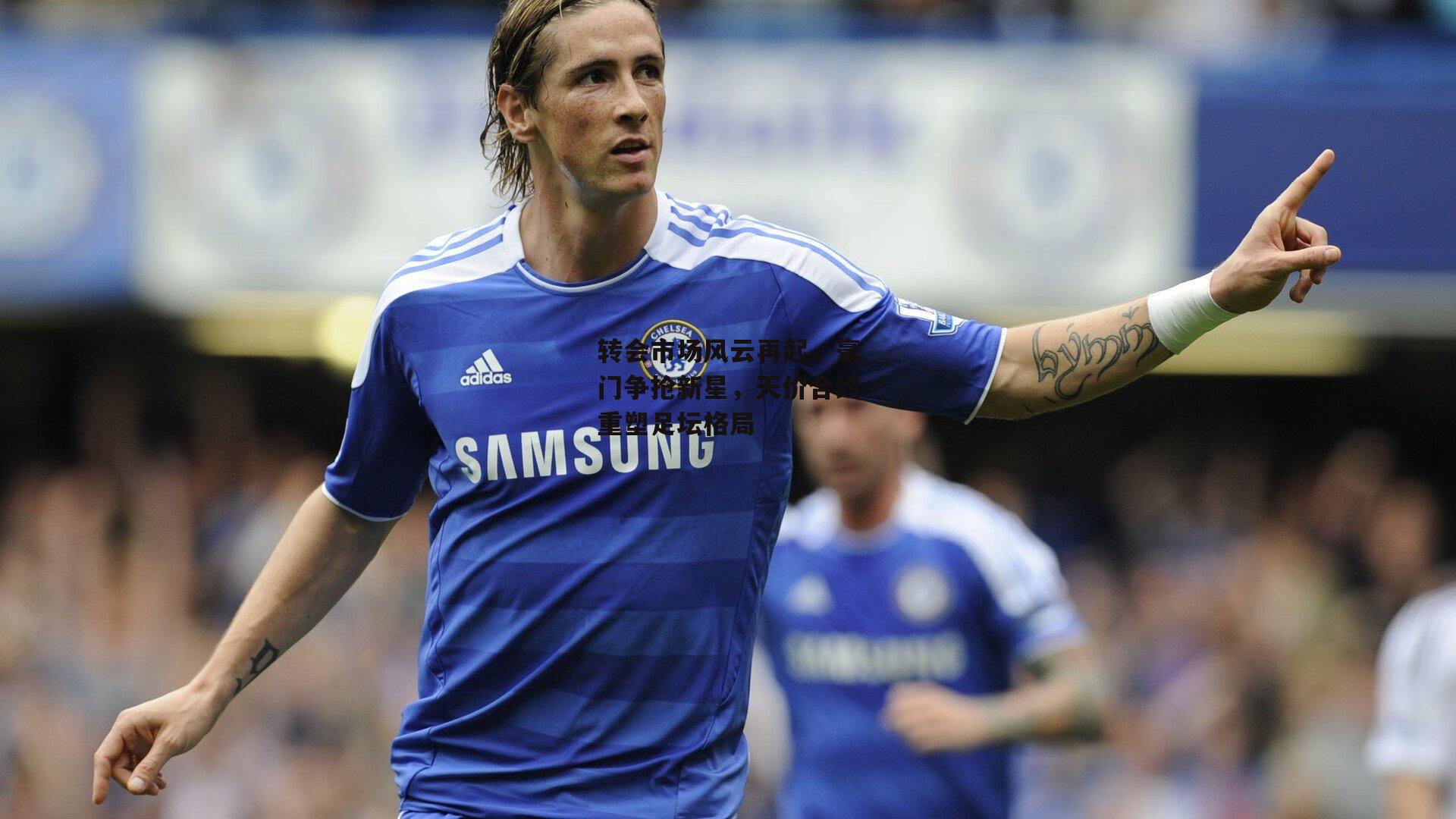 转会市场风云再起，豪门争抢新星，天价合约重塑足坛格局